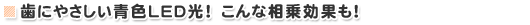 歯にやさしい青色LED光! こんな相乗効果も!