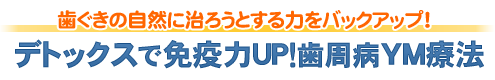 歯ぐきの自然に治ろうとする力をバックアップ！デトックスで免疫力ＵＰ！歯周病ＹＭ療法