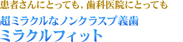 患者さんにとっても、歯科医院にとっても、超ミラクルなノンクラスプ義歯！ ミラクルフィット